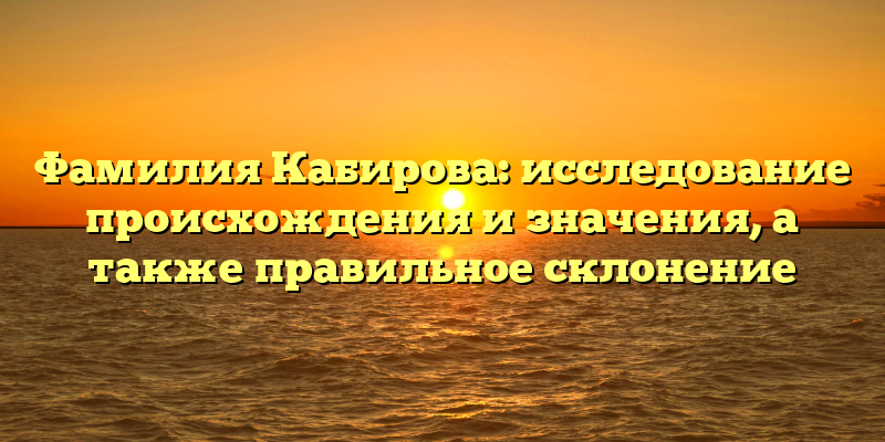Фамилия Кабирова: исследование происхождения и значения, а также правильное склонение