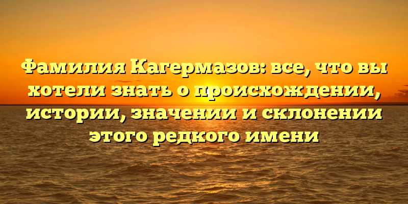 Фамилия Кагермазов: все, что вы хотели знать о происхождении, истории, значении и склонении этого редкого имени