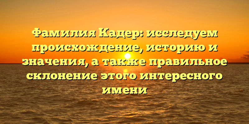 Фамилия Кадер: исследуем происхождение, историю и значения, а также правильное склонение этого интересного имени