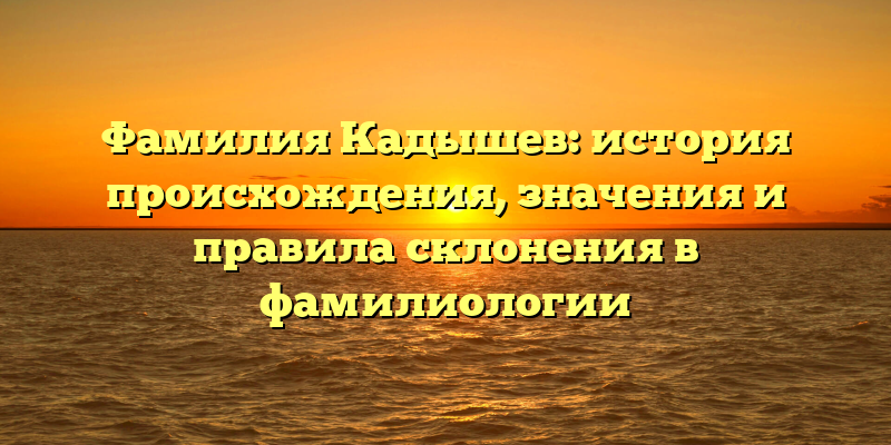 Фамилия Кадышев: история происхождения, значения и правила склонения в фамилиологии