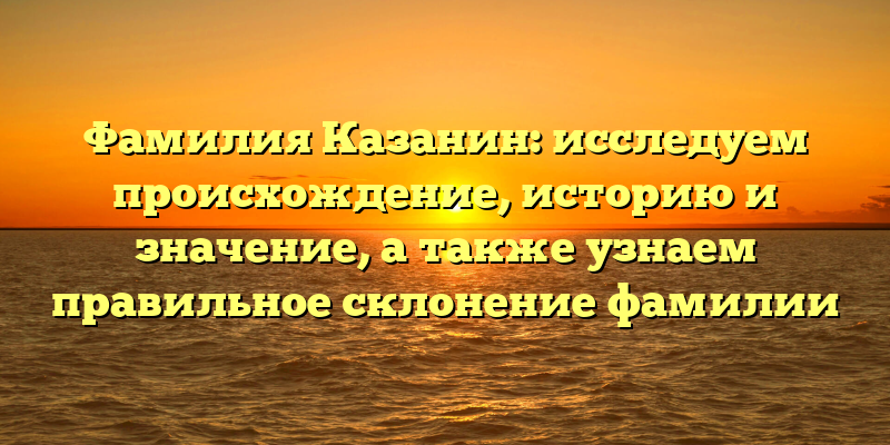 Фамилия Казанин: исследуем происхождение, историю и значение, а также узнаем правильное склонение фамилии