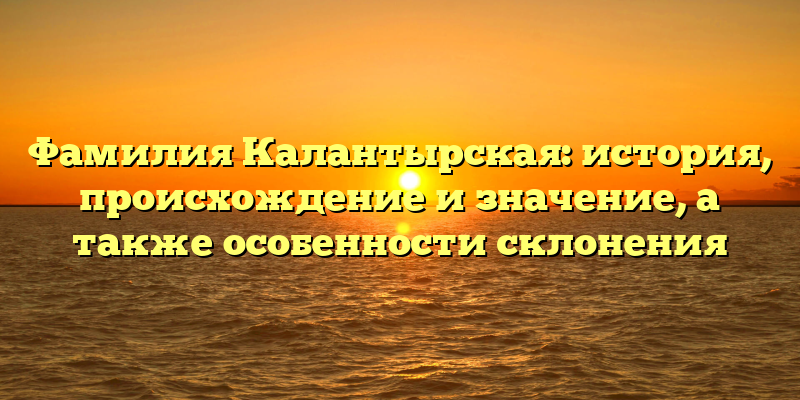 Фамилия Калантырская: история, происхождение и значение, а также особенности склонения
