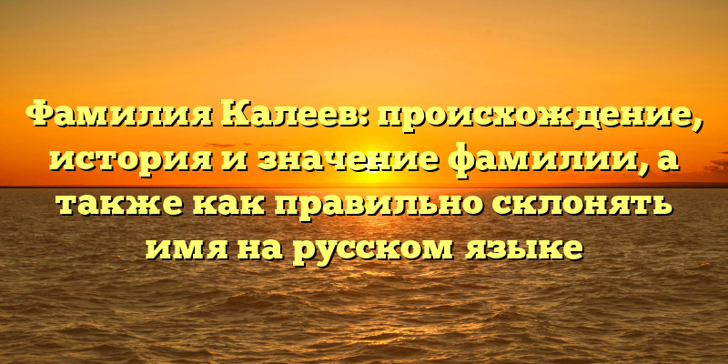 Фамилия Калеев: происхождение, история и значение фамилии, а также как правильно склонять имя на русском языке
