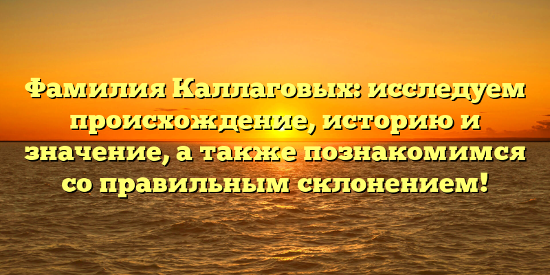 Фамилия Каллаговых: исследуем происхождение, историю и значение, а также познакомимся со правильным склонением!