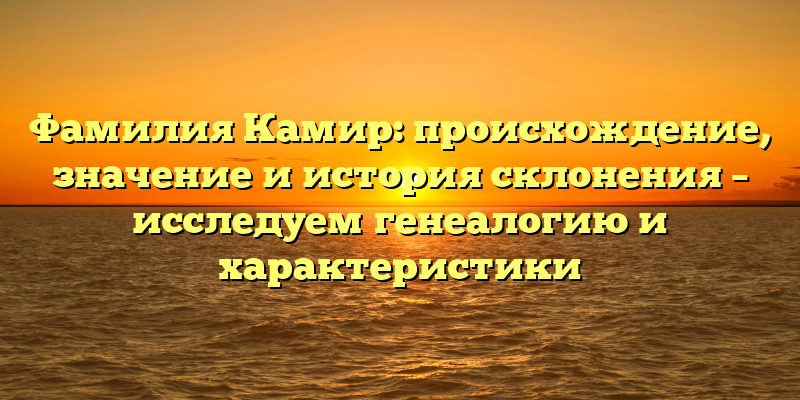 Фамилия Камир: происхождение, значение и история склонения – исследуем генеалогию и характеристики
