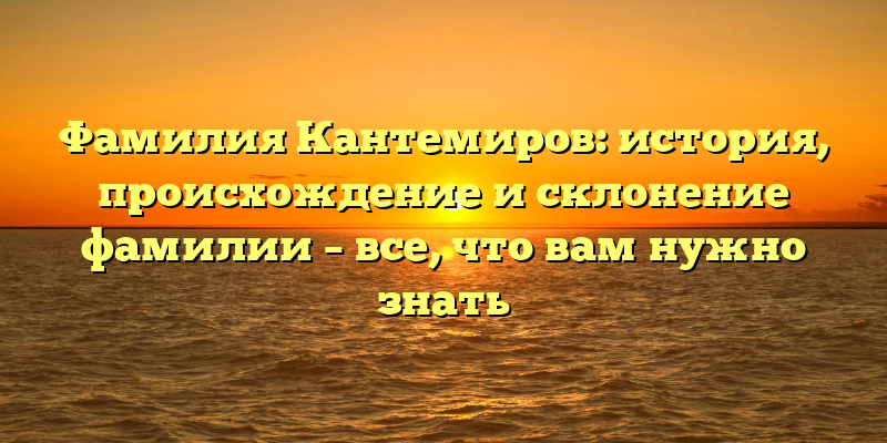 Фамилия Кантемиров: история, происхождение и склонение фамилии – все, что вам нужно знать