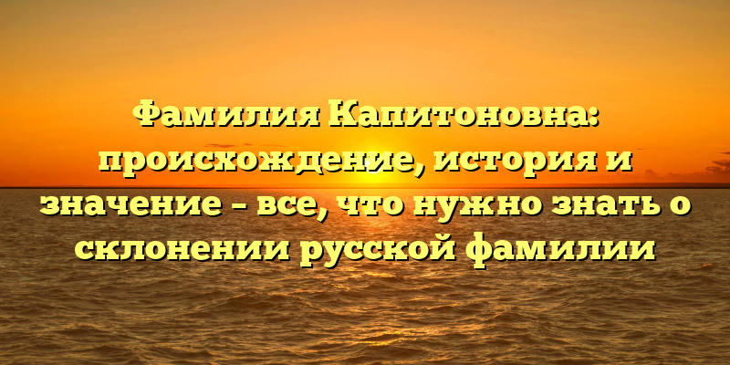 Фамилия Капитоновна: происхождение, история и значение – все, что нужно знать о склонении русской фамилии