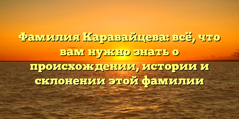Фамилия Каравайцева: всё, что вам нужно знать о происхождении, истории и склонении этой фамилии