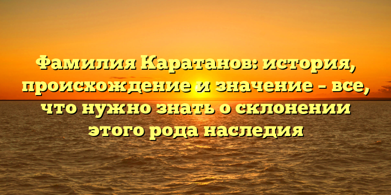 Фамилия Каратанов: история, происхождение и значение – все, что нужно знать о склонении этого рода наследия