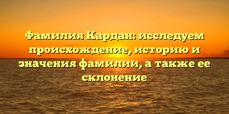 Фамилия Кардан: исследуем происхождение, историю и значения фамилии, а также ее склонение