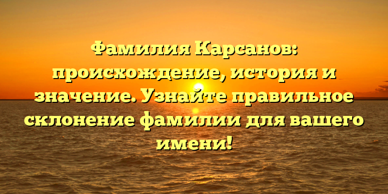 Фамилия Карсанов: происхождение, история и значение. Узнайте правильное склонение фамилии для вашего имени!
