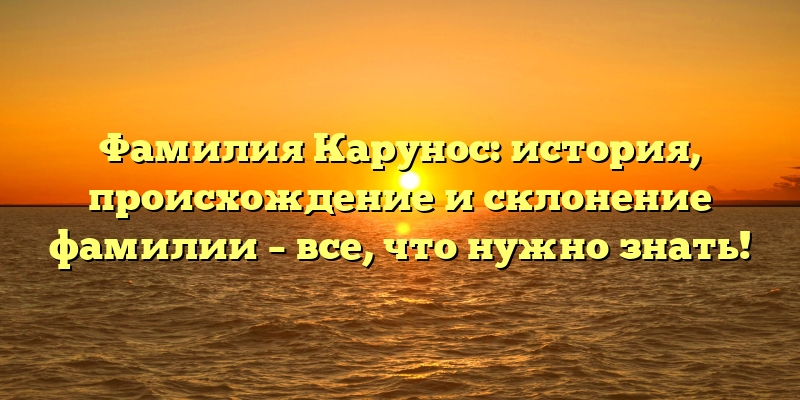 Фамилия Карунос: история, происхождение и склонение фамилии – все, что нужно знать!