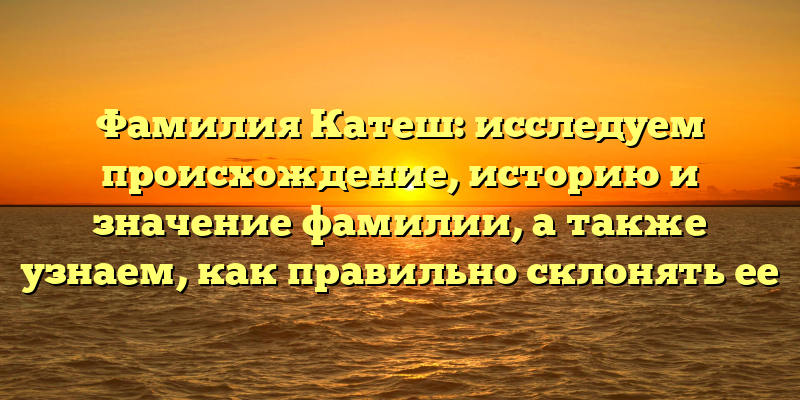 Фамилия Катеш: исследуем происхождение, историю и значение фамилии, а также узнаем, как правильно склонять ее
