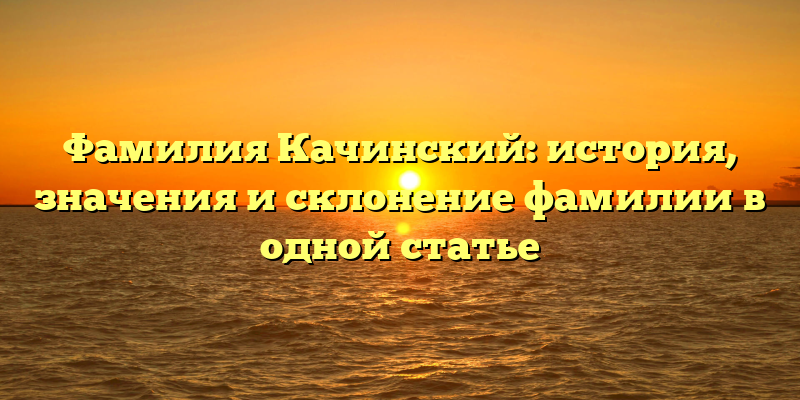 Фамилия Качинский: история, значения и склонение фамилии в одной статье