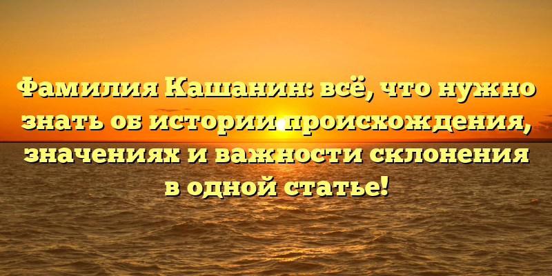 Фамилия Кашанин: всё, что нужно знать об истории происхождения, значениях и важности склонения в одной статье!