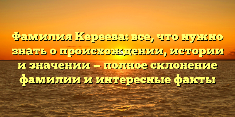 Фамилия Кереева: все, что нужно знать о происхождении, истории и значении — полное склонение фамилии и интересные факты