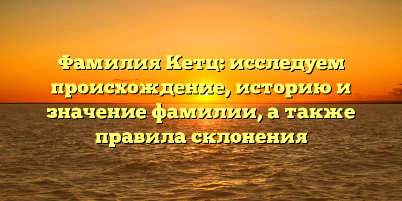 Фамилия Кетц: исследуем происхождение, историю и значение фамилии, а также правила склонения