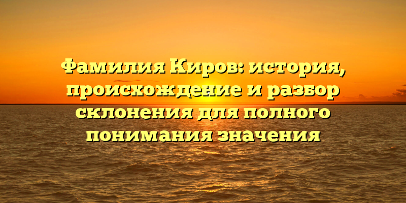 Фамилия Киров: история, происхождение и разбор склонения для полного понимания значения