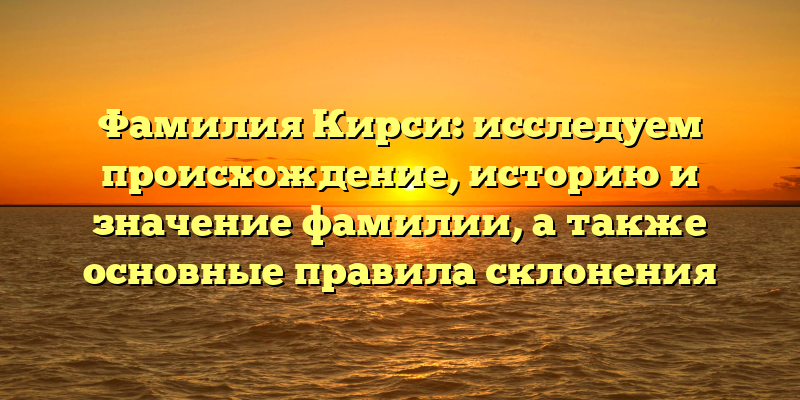 Фамилия Кирси: исследуем происхождение, историю и значение фамилии, а также основные правила склонения