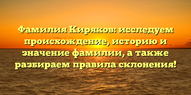 Фамилия Киряков: исследуем происхождение, историю и значение фамилии, а также разбираем правила склонения!