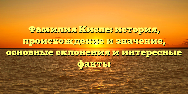 Фамилия Киспе: история, происхождение и значение, основные склонения и интересные факты
