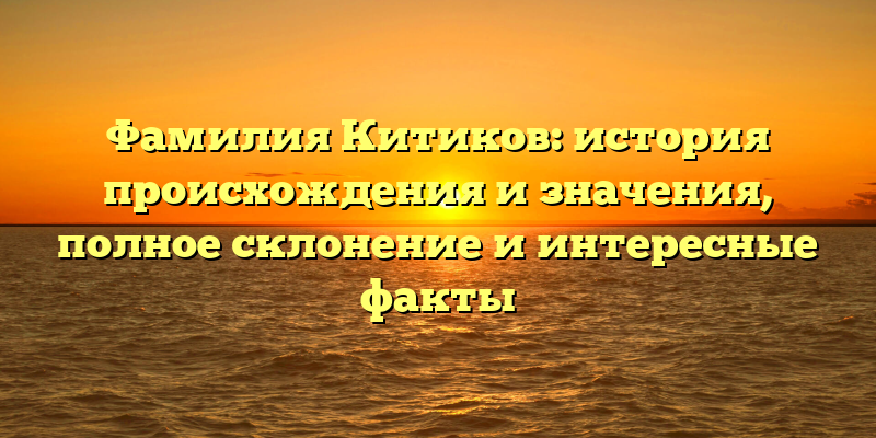 Фамилия Китиков: история происхождения и значения, полное склонение и интересные факты