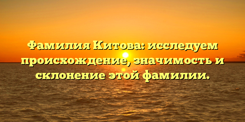 Фамилия Китова: исследуем происхождение, значимость и склонение этой фамилии.