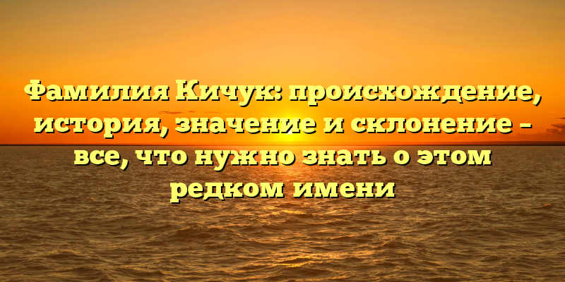 Фамилия Кичук: происхождение, история, значение и склонение – все, что нужно знать о этом редком имени