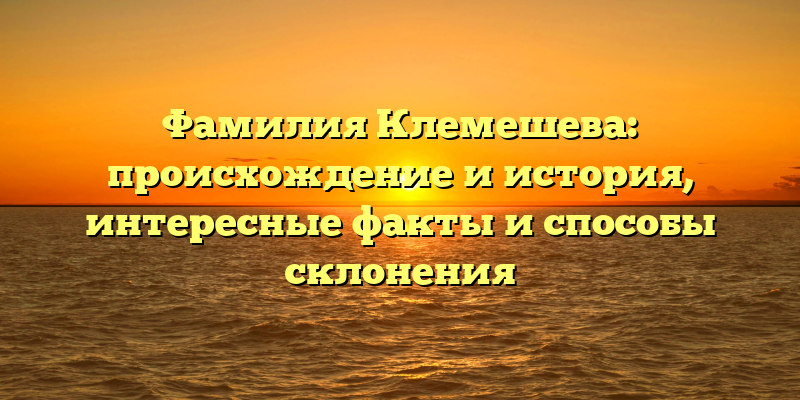 Фамилия Клемешева: происхождение и история, интересные факты и способы склонения