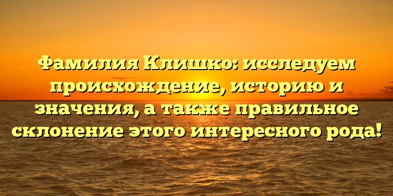 Фамилия Клишко: исследуем происхождение, историю и значения, а также правильное склонение этого интересного рода!