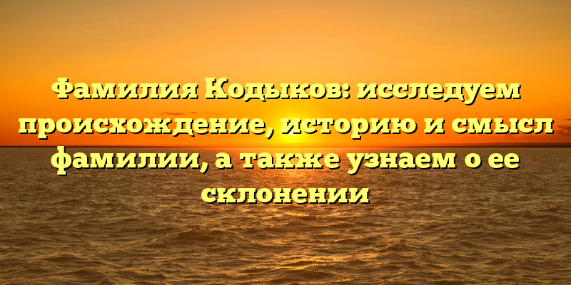 Фамилия Кодыков: исследуем происхождение, историю и смысл фамилии, а также узнаем о ее склонении