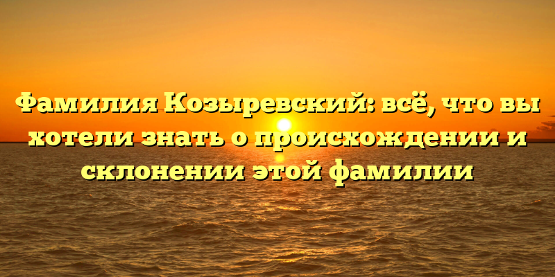 Фамилия Козыревский: всё, что вы хотели знать о происхождении и склонении этой фамилии