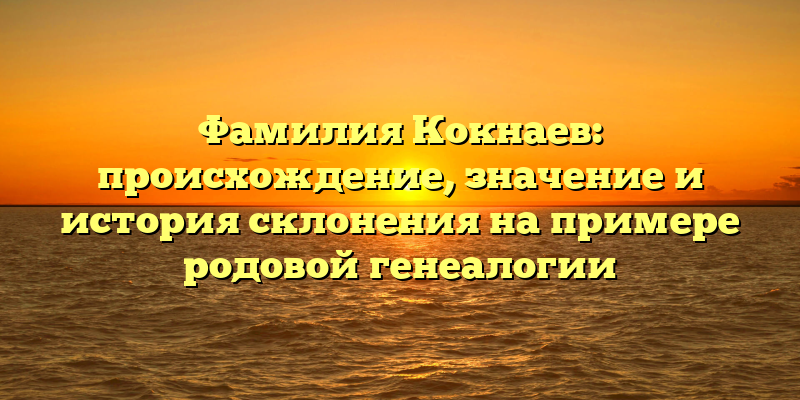 Фамилия Кокнаев: происхождение, значение и история склонения на примере родовой генеалогии