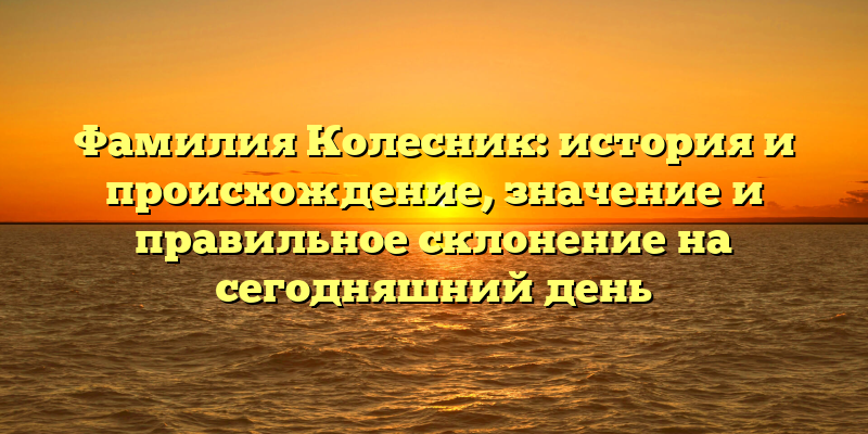 Фамилия Колесник: история и происхождение, значение и правильное склонение на сегодняшний день