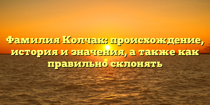 Фамилия Колчак: происхождение, история и значения, а также как правильно склонять