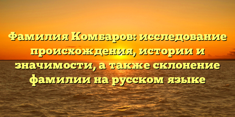 Фамилия Комбаров: исследование происхождения, истории и значимости, а также склонение фамилии на русском языке