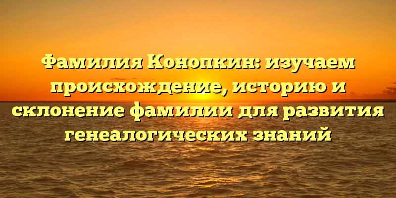 Фамилия Конопкин: изучаем происхождение, историю и склонение фамилии для развития генеалогических знаний