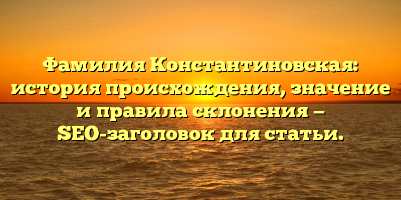 Фамилия Константиновская: история происхождения, значение и правила склонения — SEO-заголовок для статьи.
