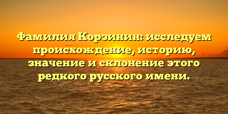 Фамилия Корзинин: исследуем происхождение, историю, значение и склонение этого редкого русского имени.