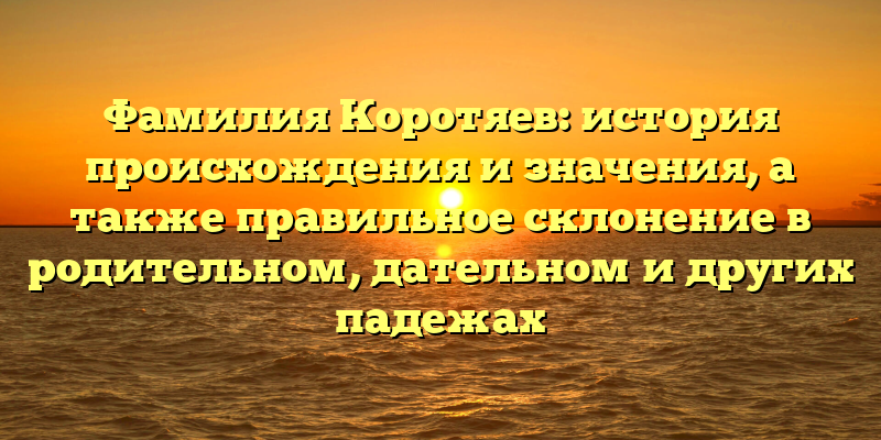 Фамилия Коротяев: история происхождения и значения, а также правильное склонение в родительном, дательном и других падежах