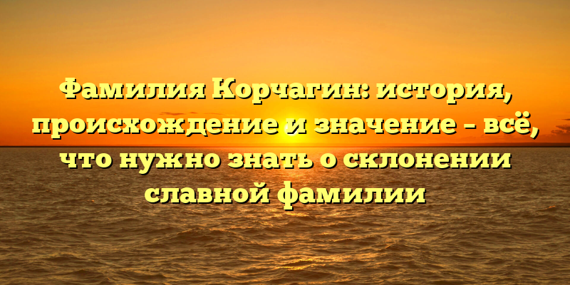 Фамилия Корчагин: история, происхождение и значение – всё, что нужно знать о склонении славной фамилии