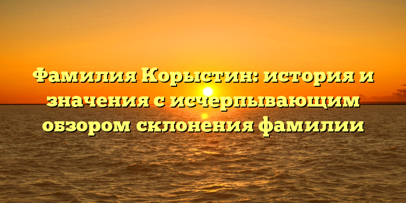 Фамилия Корыстин: история и значения с исчерпывающим обзором склонения фамилии