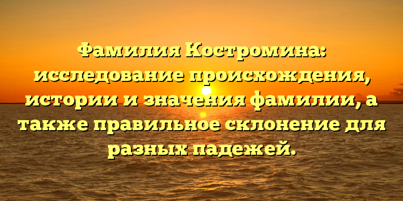 Фамилия Костромина: исследование происхождения, истории и значения фамилии, а также правильное склонение для разных падежей.