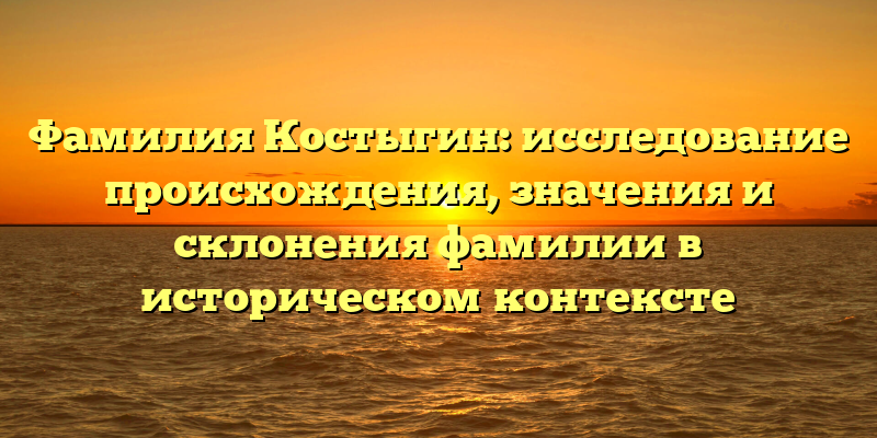 Фамилия Костыгин: исследование происхождения, значения и склонения фамилии в историческом контексте