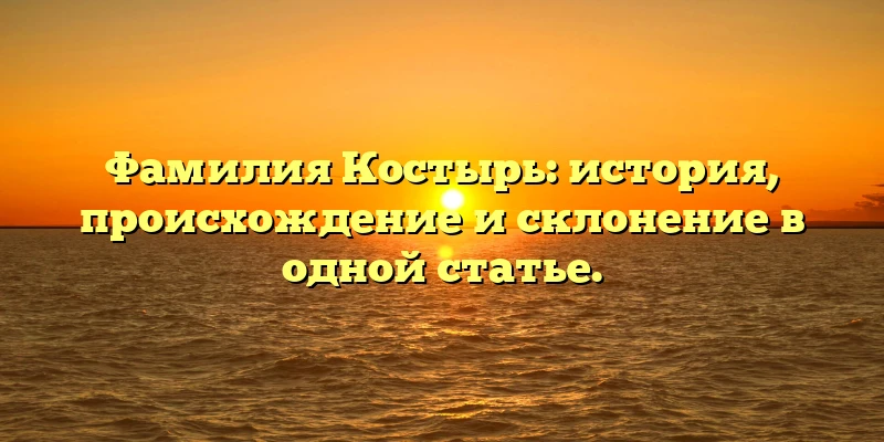 Фамилия Костырь: история, происхождение и склонение в одной статье.