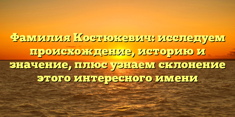 Фамилия Костюкевич: исследуем происхождение, историю и значение, плюс узнаем склонение этого интересного имени