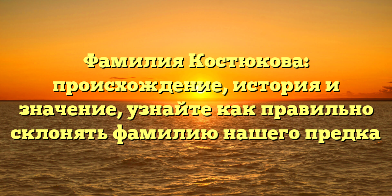 Фамилия Костюкова: происхождение, история и значение, узнайте как правильно склонять фамилию нашего предка