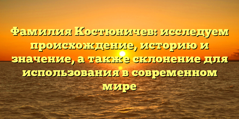 Фамилия Костюничев: исследуем происхождение, историю и значение, а также склонение для использования в современном мире