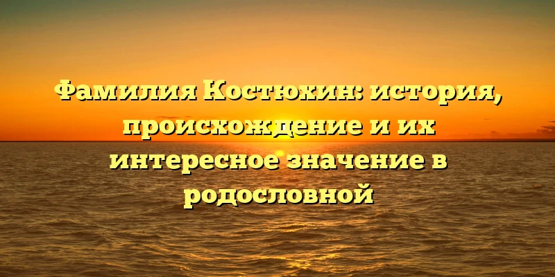 Фамилия Костюхин: история, происхождение и их интересное значение в родословной Фамилия Костюхин: история, происхождение и их интересное значение в родословной