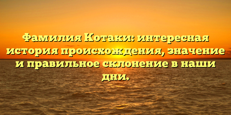 Фамилия Котаки: интересная история происхождения, значение и правильное склонение в наши дни.